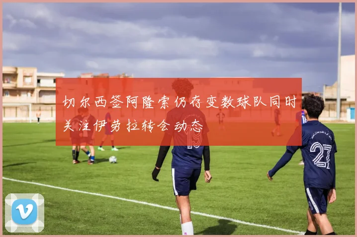 切尔西签阿隆索仍存变数球队同时关注伊劳拉转会动态