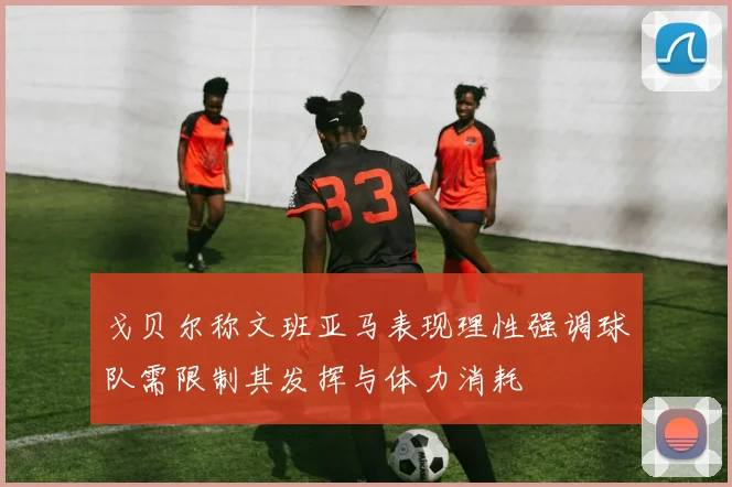 戈贝尔称文班亚马表现理性强调球队需限制其发挥与体力消耗