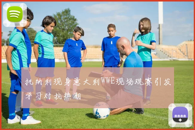托纳利现身意大利WWE现场观赛引发学习对抗热潮