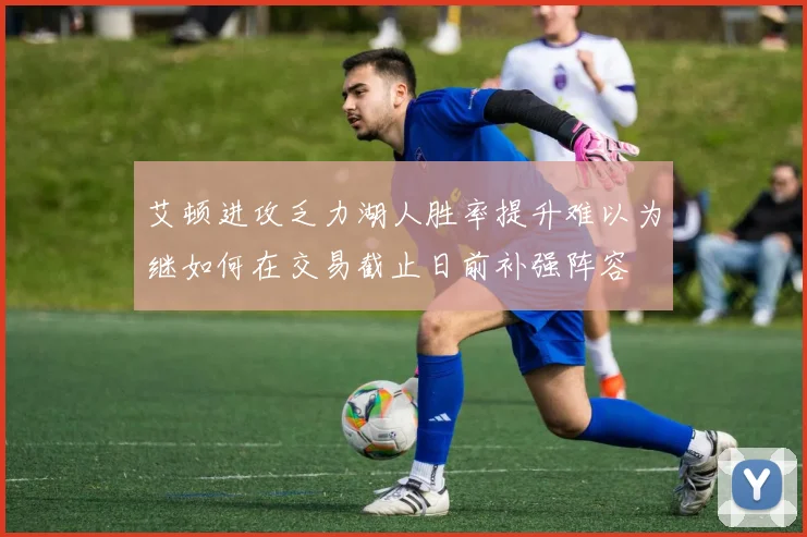 艾顿进攻乏力湖人胜率提升难以为继如何在交易截止日前补强阵容