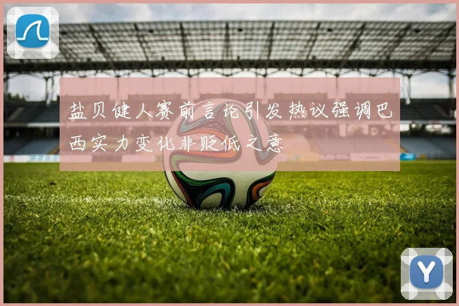 盐贝健人赛前言论引发热议强调巴西实力变化非贬低之意