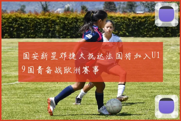 国安新星邓捷夫抵达法国将加入U19国青备战欧洲赛事