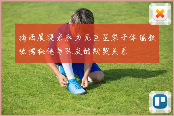 梅西展现亲和力无巨星架子体能教练揭秘他与队友的默契关系