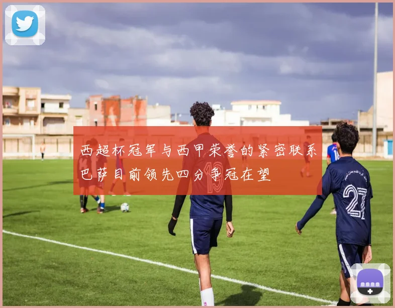 西超杯冠军与西甲荣誉的紧密联系巴萨目前领先四分争冠在望