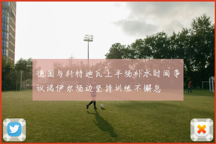 德国与科特迪瓦上半场补水时间争议诺伊尔场边坚持训练不懈怠
