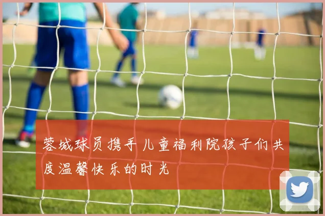 蓉城球员携手儿童福利院孩子们共度温馨快乐的时光