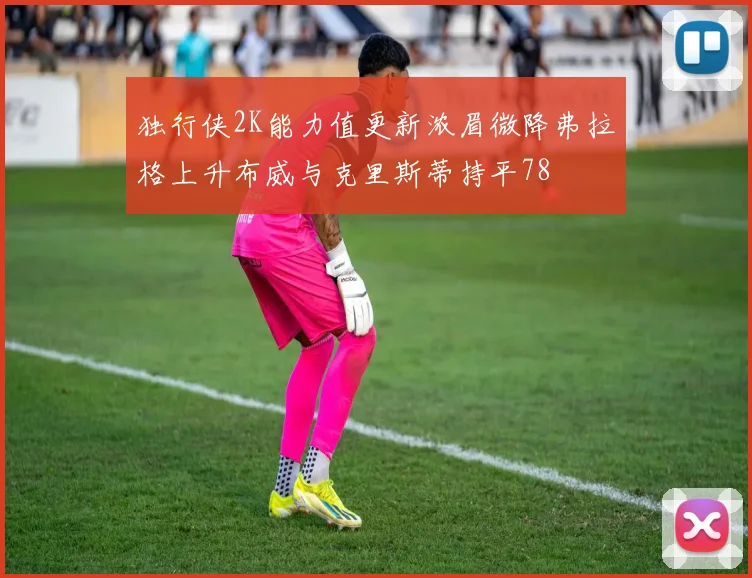 独行侠2K能力值更新浓眉微降弗拉格上升布威与克里斯蒂持平78