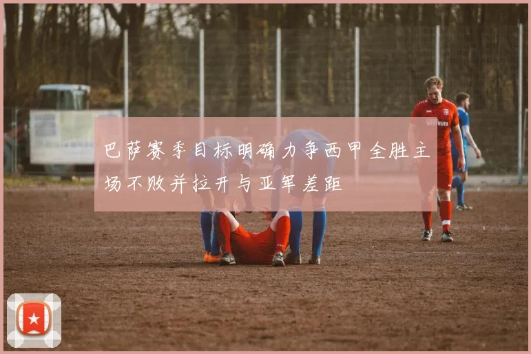 巴萨赛季目标明确力争西甲全胜主场不败并拉开与亚军差距