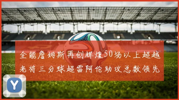 全能詹姆斯再创辉煌50场以上超越老将三分球超雷阿伦助攻总数领先隆多