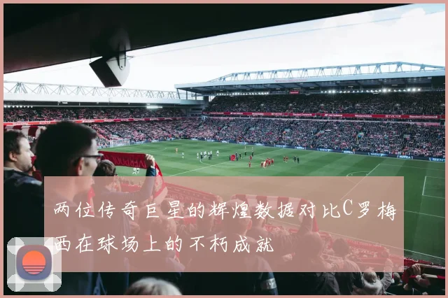 两位传奇巨星的辉煌数据对比C罗梅西在球场上的不朽成就