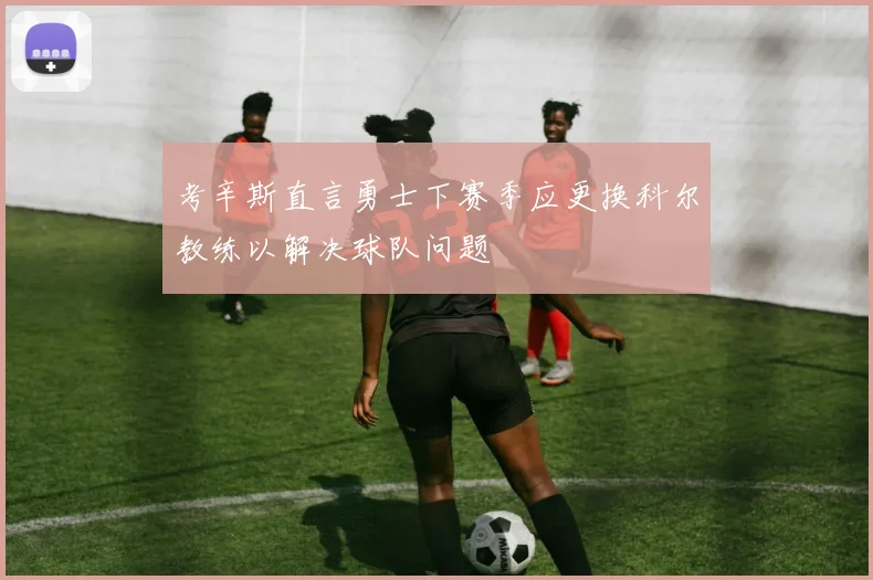 考辛斯直言勇士下赛季应更换科尔教练以解决球队问题