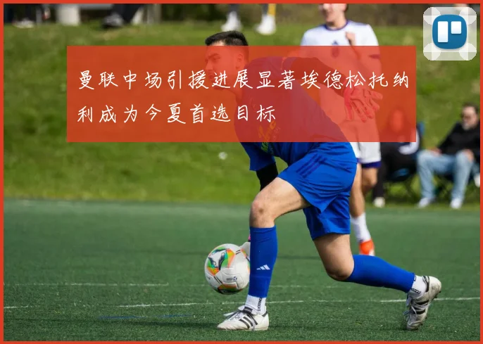曼联中场引援进展显著埃德松托纳利成为今夏首选目标