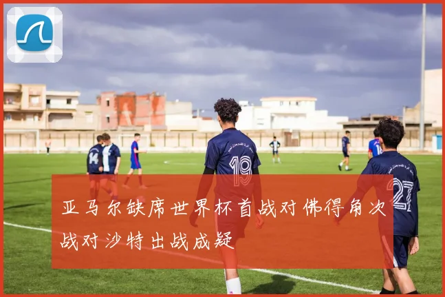 亚马尔缺席世界杯首战对佛得角次战对沙特出战成疑