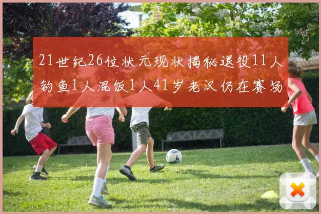 21世纪26位状元现状揭秘退役11人钓鱼1人混饭1人41岁老汉仍在赛场拼搏
