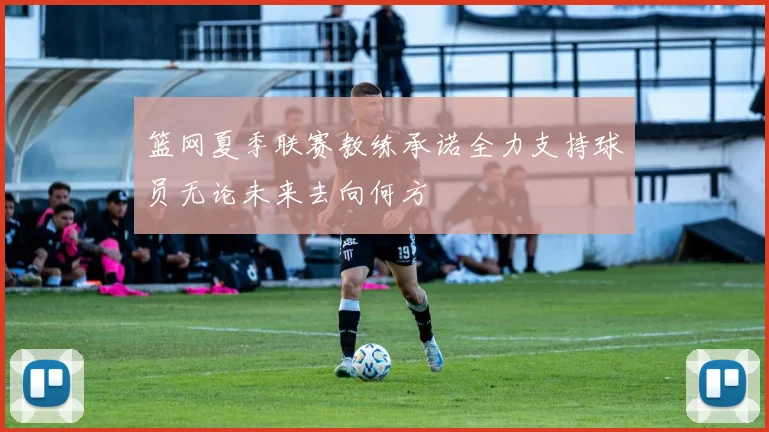 篮网夏季联赛教练承诺全力支持球员无论未来去向何方