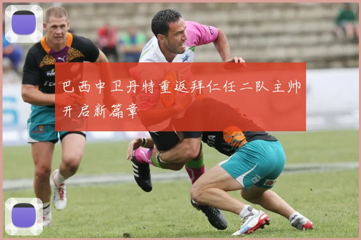 巴西中卫丹特重返拜仁任二队主帅开启新篇章