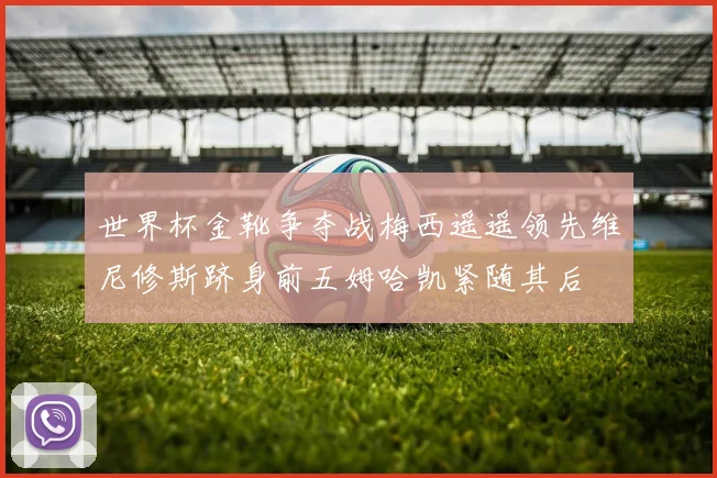 世界杯金靴争夺战梅西遥遥领先维尼修斯跻身前五姆哈凯紧随其后