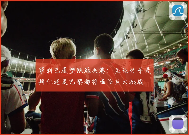 萨利巴展望欧冠决赛：无论对手是拜仁还是巴黎都将面临巨大挑战
