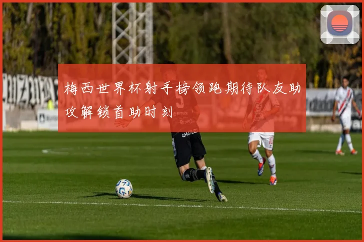 梅西世界杯射手榜领跑期待队友助攻解锁首助时刻
